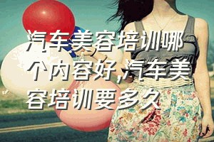 汽车美容培训哪个内容好（汽车美容培训要多久）