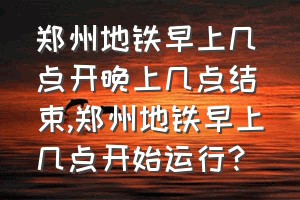 郑州地铁早上几点开晚上几点结束（郑州地铁早上几点开始运行?）