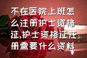 不在医院上班怎么注册护士资格证（护士资格证注册需要什么资料）