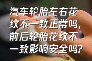 汽车轮胎左右花纹不一致正常吗（前后轮胎花纹不一致影响安全吗?）