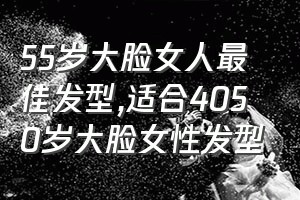 55岁大脸女人最佳发型（适合4050岁大脸女性发型）