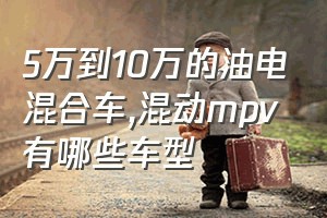 5万到10万的油电混合车（混动mpv有哪些车型）